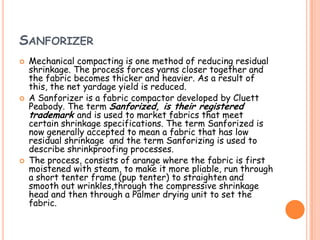 SANFORIZER
 Mechanical compacting is one method of reducing residual
shrinkage. The process forces yarns closer together and
the fabric becomes thicker and heavier. As a result of
this, the net yardage yield is reduced.
 A Sanforizer is a fabric compactor developed by Cluett
Peabody. The term Sanforized, is their registered
trademark and is used to market fabrics that meet
certain shrinkage specifications. The term Sanforized is
now generally accepted to mean a fabric that has low
residual shrinkage and the term Sanforizing is used to
describe shrinkproofing processes.
 The process, consists of arange where the fabric is first
moistened with steam, to make it more pliable, run through
a short tenter frame (pup tenter) to straighten and
smooth out wrinkles,through the compressive shrinkage
head and then through a Palmer drying unit to set the
fabric.
 