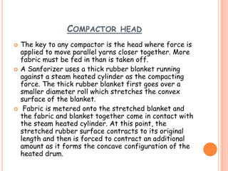 COMPACTOR HEAD
 The key to any compactor is the head where force is
applied to move parallel yarns closer together. More
fabric must be fed in than is taken off.
 A Sanforizer uses a thick rubber blanket running
against a steam heated cylinder as the compacting
force. The thick rubber blanket first goes over a
smaller diameter roll which stretches the convex
surface of the blanket.
 Fabric is metered onto the stretched blanket and
the fabric and blanket together come in contact with
the steam heated cylinder. At this point, the
stretched rubber surface contracts to its original
length and then is forced to contract an additional
amount as it forms the concave configuration of the
heated drum.
 