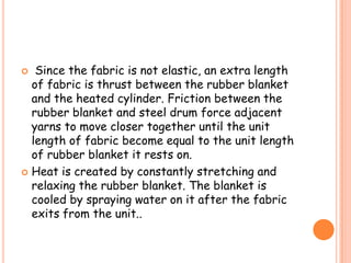  Since the fabric is not elastic, an extra length
of fabric is thrust between the rubber blanket
and the heated cylinder. Friction between the
rubber blanket and steel drum force adjacent
yarns to move closer together until the unit
length of fabric become equal to the unit length
of rubber blanket it rests on.
 Heat is created by constantly stretching and
relaxing the rubber blanket. The blanket is
cooled by spraying water on it after the fabric
exits from the unit..
 