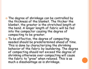  The degree of shrinkage can be controlled by
the thickness of the blanket. The thicker the
blanket, the greater is the stretched length at
the bend. A longer length of fabric will be fed
into the compactor causing the degree of
compacting to be greater.
 To be effective, the degree of compacting
needed should be predetermined ahead of time.
This is done by characterizing the shrinking
behavior of the fabric by laundering. The degree
of compacting should not exceed the degree of
shrinking otherwise over-compacting will cause
the fabric to "grow" when relaxed. This is as
much a disadvantage as is shrinkage.
 