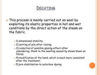 DECATING
 This process is mainly carried out on wool by
exploiting its elastic properties in hot and wet
conditions by the direct action of the steam on
the fabric.
 1) dimensional stability;
 2) setting of pile after raising;
 3) reduction of possible glazing effect after
calendering, thank to the swelling caused by steam blown on
fibres;
 4) modification of the hand, which is much more consistent
after the treatment;
 5) pre-stabilisation to autoclave dyeing
 