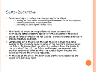 SEMI-DECATING
 Semi-decating is a bach process requiring three steps:
 1. winding the fabric onto a perforated cylinder between a cotton decating apron,
 2. steaming and followed by cooling the fabric
 3. unwinding and batching the finished fabric.
 The fabric be wound onto a perforated drum between the
interleaving cotton decating apron to form a reasonably thick roll.
 Steam is forced through the roll (inside - out) for several minutes to
provide moisture and heat.
 Compressed air is then blown through the roll in much the same
manner as the steam to remove some of the moisture and cool down
the fabric. To insure that the effect is uniform from the inside to
the outside of the roll, the fabric and blanket are rewound onto
another perforated drum so that the outside layers become the
inside layers and the cycle is repeated.
 At the end of the cycle, the fabric and blanket are separated and
wound into individual rolls.
 