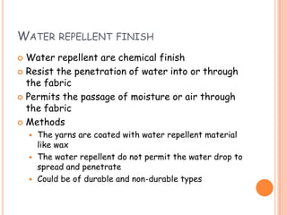WATER REPELLENT FINISH
 Water repellent are chemical finish
 Resist the penetration of water into or through
the fabric
 Permits the passage of moisture or air through
the fabric
 Methods
 The yarns are coated with water repellent material
like wax
 The water repellent do not permit the water drop to
spread and penetrate
 Could be of durable and non-durable types
 