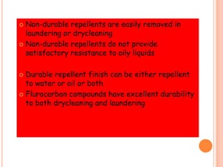  Non-durable repellents are easily removed in
laundering or drycleaning
 Non-durable repellents do not provide
satisfactory resistance to oily liquids
 Durable repellent finish can be either repellent
to water or oil or both
 Flurocarbon compounds have excellent durability
to both drycleaning and laundering
 