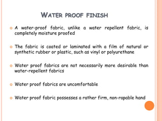 WATER PROOF FINISH
 A water-proof fabric, unlike a water repellent fabric, is
completely moisture proofed
 The fabric is coated or laminated with a film of natural or
synthetic rubber or plastic, such as vinyl or polyurethane
 Water proof fabrics are not necessarily more desirable than
water-repellent fabrics
 Water proof fabrics are uncomfortable
 Water proof fabric possesses a rather firm, non-rapable hand
 