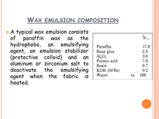 WAX EMULSION COMPOSITION
 A typical wax emulsion consists
of paraffin wax as the
hydrophobe, an emulsifying
agent, an emulsion stabilizer
(protective colloid) and an
aluminum or zirconium salt to
deactivate the emulsifying
agent when the fabric is
heated.
 