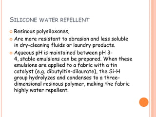 SILICONE WATER REPELLENT
 Resinous polysiloxanes,
 Are more resistant to abrasion and less soluble
in dry-cleaning fluids or laundry products.
 Aqueous pH is maintained between pH 3-
4, stable emulsions can be prepared. When these
emulsions are applied to a fabric with a tin
catalyst (e.g. dibutyltin-dilaurate), the Si-H
group hydrolyzes and condenses to a three-
dimensional resinous polymer, making the fabric
highly water repellent.
 