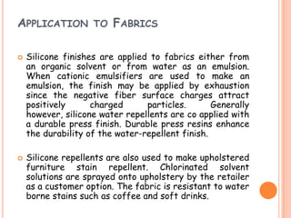 APPLICATION TO FABRICS
 Silicone finishes are applied to fabrics either from
an organic solvent or from water as an emulsion.
When cationic emulsifiers are used to make an
emulsion, the finish may be applied by exhaustion
since the negative fiber surface charges attract
positively charged particles. Generally
however, silicone water repellents are co applied with
a durable press finish. Durable press resins enhance
the durability of the water-repellent finish.
 Silicone repellents are also used to make upholstered
furniture stain repellent. Chlorinated solvent
solutions are sprayed onto upholstery by the retailer
as a customer option. The fabric is resistant to water
borne stains such as coffee and soft drinks.
 