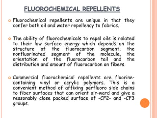 FLUOROCHEMICAL REPELLENTS
 Fluorochemical repellents are unique in that they
confer both oil and water repellency to fabrics.
 The ability of fluorochemicals to repel oils is related
to their low surface energy which depends on the
structure of the fluorocarbon segment, the
nonfluorinated segment of the molecule, the
orientation of the fluorocarbon tail and the
distribution and amount of fluorocarbon on fibers.
 Commercial fluorochemical repellents are fluorine-
containing vinyl or acrylic polymers. This is a
convenient method of affixing perfluoro side chains
to fiber surfaces that can orient air-ward and give a
reasonably close packed surface of -CF2- and -CF3
groups.
 