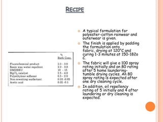 RECIPE
 A typical formulation for
polyester-cotton rainwear and
outerwear is given.
 The finish is applied by padding
the formulation onto
fabric, drying at 120°C and
curing 1-3 minutes at 150-182o
C.
 The fabric will give a 100 spray
rating initially and an 80 rating
after 5 home laundering-
tumble drying cycles. An 80
spray rating is expected after
one dry cleaning cycle.
 In addition, oil repellency
rating of 5 initially and 4 after
laundering or dry cleaning is
expected.
 