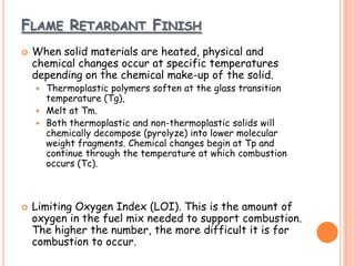 FLAME RETARDANT FINISH
 When solid materials are heated, physical and
chemical changes occur at specific temperatures
depending on the chemical make-up of the solid.
 Thermoplastic polymers soften at the glass transition
temperature (Tg),
 Melt at Tm.
 Both thermoplastic and non-thermoplastic solids will
chemically decompose (pyrolyze) into lower molecular
weight fragments. Chemical changes begin at Tp and
continue through the temperature at which combustion
occurs (Tc).
 Limiting Oxygen Index (LOI). This is the amount of
oxygen in the fuel mix needed to support combustion.
The higher the number, the more difficult it is for
combustion to occur.
 