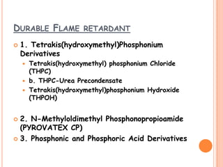 DURABLE FLAME RETARDANT
 1. Tetrakis(hydroxymethyl)Phosphonium
Derivatives
 Tetrakis(hydroxymethyl) phosphonium Chloride
(THPC)
 b. THPC-Urea Precondensate
 Tetrakis(hydroxymethyl)phosphonium Hydroxide
(THPOH)
 2. N-Methyloldimethyl Phosphonopropioamide
(PYROVATEX CP)
 3. Phosphonic and Phosphoric Acid Derivatives
 
