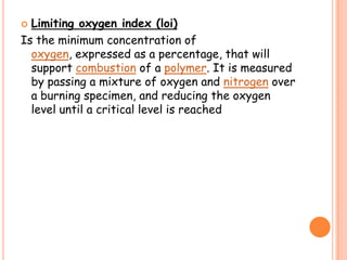  Limiting oxygen index (loi)
Is the minimum concentration of
oxygen, expressed as a percentage, that will
support combustion of a polymer. It is measured
by passing a mixture of oxygen and nitrogen over
a burning specimen, and reducing the oxygen
level until a critical level is reached
 