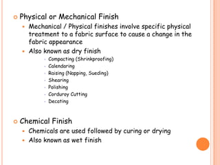  Physical or Mechanical Finish
 Mechanical / Physical finishes involve specific physical
treatment to a fabric surface to cause a change in the
fabric appearance
 Also known as dry finish
 Compacting (Shrinkproofing)
 Calendaring
 Raising (Napping, Sueding)
 Shearing
 Polishing
 Corduroy Cutting
 Decating
 Chemical Finish
 Chemicals are used followed by curing or drying
 Also known as wet finish
 