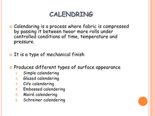 CALENDRING
 Calendaring is a process where fabric is compressed
by passing it between twoor more rolls under
controlled conditions of time, temperature and
pressure.
 It is a type of mechanical finish
 Produces different types of surface appearance
1. Simple calendering
2. Glazed calendering
3. Ciŕe calendering
4. Embossed calendering
5. Moiré calendering
6. Schreiner calendering
 