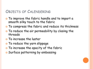 OBJECTS OF CALENDERING
 To improve the fabric handle and to impart a
smooth silky touch to the fabric
 To compress the fabric and reduce its thickness
 To reduce the air permeability by closing the
threads
 To increase the luster
 To reduce the yarn slippage
 To increase the opacity of the fabric
 Surface patterning by embossing
 