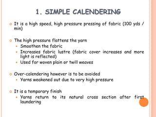 1. SIMPLE CALENDERING
 It is a high speed, high pressure pressing of fabric (100 yds /
min)
 The high pressure flattens the yarn
 Smoothen the fabric
 Increases fabric lustre (fabric cover increases and more
light is reflected)
 Used for woven plain or twill weaves
 Over-calendering however is to be avoided
 Yarns weakened out due to very high pressure
 It is a temporary finish
 Yarns return to its natural cross section after first
laundering
 
