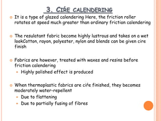 3. CIŔE CALENDERING
 It is a type of glazed calendering Here, the friction roller
rotates at speed much greater than ordinary friction calendering
 The resulatant fabric become highly lustrous and takes on a wet
lookCotton, rayon, polyester, nylon and blends can be given cire
finish
 Fabrics are however, treated with waxes and resins before
friction calendering
 Highly polished effect is produced
 When thermoplastic fabrics are ciŕe finished, they becomes
moderately water-repellent
 Due to flattening
 Due to partially fusing of fibres
 