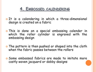 4. EMBOSSED CALENDERING
 It is a calendering in which a three-dimensional
design is created on a fabric
 This is done on a special embossing calender in
which the roller cylinder is engraved with the
embossing design
 The pattern is then pushed or shaped into the cloth
when the fabric passes between the rollers
 Some embossed fabrics are made to imitate more
costly woven jacquard or dobby designs
 