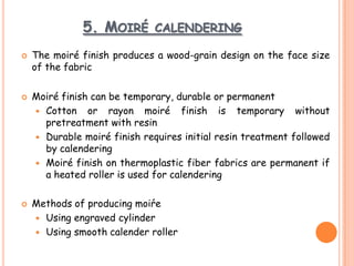 5. MOIRÉ CALENDERING
 The moiré finish produces a wood-grain design on the face size
of the fabric
 Moiré finish can be temporary, durable or permanent
 Cotton or rayon moiré finish is temporary without
pretreatment with resin
 Durable moiré finish requires initial resin treatment followed
by calendering
 Moiré finish on thermoplastic fiber fabrics are permanent if
a heated roller is used for calendering
 Methods of producing moiŕe
 Using engraved cylinder
 Using smooth calender roller
 