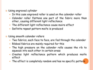  Using engraved cylinder
 In this case engraved roller is used on the calender roller
 Calender roller flattens one part of the fabric more than
other, causing different light reflectance
 The different light reflectance cause moire effect
 Definite repeat pattern moiŕe is produced
 Using smooth calender rollers
 Two fabrics, each face to face, are fed through the calender
 Ribbed fabrics are mainly required for this
 The high pressure on the calender rolls causes the rib to
squeeze into each other in certain areas
 Creates light reflectance pattern which produces moiŕe
effect
 The effect is completely random and has no specific pattern
 