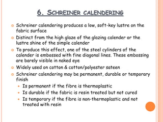 6. SCHREINER CALENDERING
 Schreiner calendering produces a low, soft-key lustre on the
fabric surface
 Distinct from the high glaze of the glazing calender or the
lustre shine of the simple calender
 To produce this effect, one of the steel cylinders of the
calender is embossed with fine diagonal lines. These embossing
are barely visible in naked eye
 Widely used on cotton & cotton/polyester sateen
 Schreiner calendering may be permanent, durable or temporary
finish
 Is permanent if the fibre is thermoplastic
 Is durable if the fabric is resin treated but not cured
 Is temporary if the fibre is non-thermoplastic and not
treated with resin
 