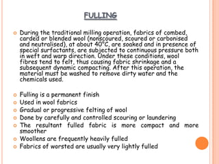 FULLING
 During the traditional milling operation, fabrics of combed,
carded or blended wool (nonscoured, scoured or carbonised
and neutralised), at about 40°C, are soaked and in presence of
special surfactants, are subjected to continuous pressure both
in weft and warp direction. Under these conditions, wool
fibres tend to felt, thus causing fabric shrinkage and a
subsequent dynamic compacting. After this operation, the
material must be washed to remove dirty water and the
chemicals used.
 Fulling is a permanent finish
 Used in wool fabrics
 Gradual or progressive felting of wool
 Done by carefully and controlled scouring or laundering
 The resultant fulled fabric is more compact and more
smoother
 Woollens are frequently heavily fulled
 Fabrics of worsted are usually very lightly fulled
 