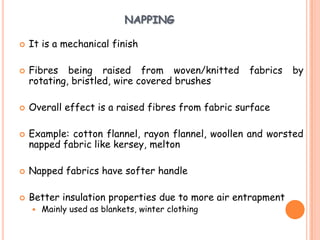 NAPPING
 It is a mechanical finish
 Fibres being raised from woven/knitted fabrics by
rotating, bristled, wire covered brushes
 Overall effect is a raised fibres from fabric surface
 Example: cotton flannel, rayon flannel, woollen and worsted
napped fabric like kersey, melton
 Napped fabrics have softer handle
 Better insulation properties due to more air entrapment
 Mainly used as blankets, winter clothing
 