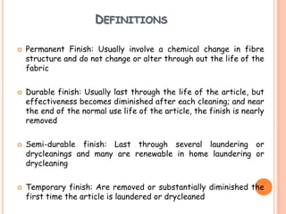 DEFINITIONS
 Permanent Finish: Usually involve a chemical change in fibre
structure and do not change or alter through out the life of the
fabric
 Durable finish: Usually last through the life of the article, but
effectiveness becomes diminished after each cleaning; and near
the end of the normal use life of the article, the finish is nearly
removed
 Semi-durable finish: Last through several laundering or
drycleanings and many are renewable in home laundering or
drycleaning
 Temporary finish: Are removed or substantially diminished the
first time the article is laundered or drycleaned
 