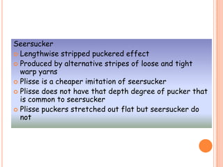 Seersucker
 Lengthwise stripped puckered effect
 Produced by alternative stripes of loose and tight
warp yarns
 Plisse is a cheaper imitation of seersucker
 Plisse does not have that depth degree of pucker that
is common to seersucker
 Plisse puckers stretched out flat but seersucker do
not
 