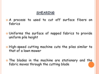 SHEARING
 A process to used to cut off surface fibers on
fabrics
 Uniforms the surface of napped fabrics to provide
uniform pile height
 High-speed cutting machine cuts the piles similar to
that of a lawn mower
 The blades in the machine are stationary and the
fabric moves through the cutting blade
 