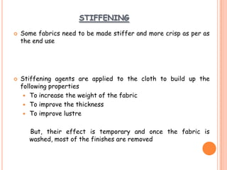 STIFFENING
 Some fabrics need to be made stiffer and more crisp as per as
the end use
 Stiffening agents are applied to the cloth to build up the
following properties
 To increase the weight of the fabric
 To improve the thickness
 To improve lustre
But, their effect is temporary and once the fabric is
washed, most of the finishes are removed
 