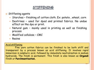 STIFFENING
 Stiffening agents
 Starches – finishing of cotton cloth. Ex: potato , wheat, corn
 Dextrines – used for dyed and printed fabrics. No undue
effect on the dye or print.
 Natural gum – mainly used in printing as well as finishing
process
 Modified cellulose – CMC
 Resins
Acid stiffening
Fine yarn cotton fabrics can be finished to be both stiff and
transparent by a process known as acid stiffening. It involves rapid
immersion in sulphuric acid, followed by immediate neutralization in sodium
hydroxide. The finish is permanent. This finish is also known as Organdi
finish or Parchmentisation.
 