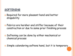 SOFTENING
 Required for more pleasant hand and better
drapability
 Fabrics are harsher and stiffer because of their
construction or due to some prior finishing process
 Softening can be done by either mechanical or
chemical process
 Simple calendering softens hand, but it is temporary
 
