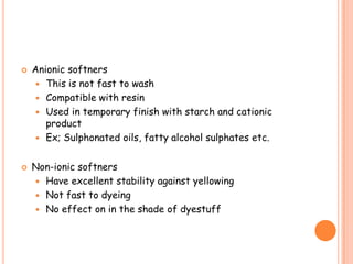  Anionic softners
 This is not fast to wash
 Compatible with resin
 Used in temporary finish with starch and cationic
product
 Ex; Sulphonated oils, fatty alcohol sulphates etc.
 Non-ionic softners
 Have excellent stability against yellowing
 Not fast to dyeing
 No effect on in the shade of dyestuff
 