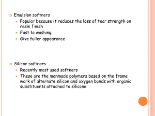  Emulsion softners
 Popular because it reduces the loss of tear strength on
resin finish
 Fast to washing
 Give fuller appearance
 Silicon softners
 Recently most used softners
 These are the manmade polymers based on the frame
work of alternate silicon and oxygen bonds with organic
substituents attached to silicone
 