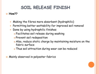 SOIL RELEASE FINISH
 How??
 Making the fibres more absorbent (hydrophilic)
 Permitting better wettability for improved soil removal
 Done by using hydrophilic finishes
 Facilitates soil release during washing
 Prevent soil redeposition
 Also, reduce static charge by maintaining moisture on the
fabric surface
 Thus soil attraction during wear can be reduced
 Mainly observed in polyester fabrics
 