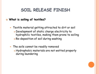 SOIL RELEASE FINISH
 What is soiling of textiles?
 Textile material getting attracted to dirt or soil
 Development of static charge electricity to
hydrophilic textiles, making them prone to soiling
 Re-deposition of soil during washing
 The soils cannot be readily removed
 Hydrophobic materials are not wetted properly
during laundering
 