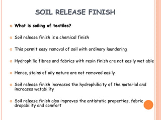 SOIL RELEASE FINISH
 What is soiling of textiles?
 Soil release finish is a chemical finish
 This permit easy removal of soil with ordinary laundering
 Hydrophilic fibres and fabrics with resin finish are not easily wet able
 Hence, stains of oily nature are not removed easily
 Soil release finish increases the hydrophilicity of the material and
increases wetability
 Soil release finish also improves the antistatic properties, fabric
drapability and comfort
 