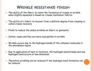 WRINKLE RESISTANCE FINISH
 The ability of the fabric to resist the formation of crease or wrinkle
when slightly squeezed is known as ‘crease resistance’ fabrics
 The ability of a fabric to recover from a definite degree from creasing is
called crease recovery
 Finish to reduce the undue wrinkles on fabric or garments
 Cotton, rayon and flax are more susceptible to wrinkle
 Wrinkle occurs due to the hydrogen bonds of the cellulosic molecules in
the amorphous region
 Due to application of heat or moisture, the hydrogen bond breaks and new
hydrogen bond occurs at new dimension
 Therefore wrinkling can be reduced if the hydrogen bond formation can
be reduced
 