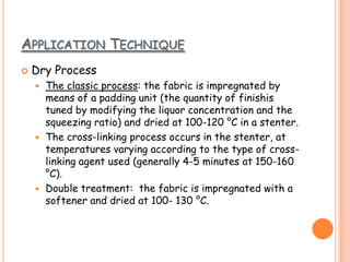 APPLICATION TECHNIQUE
 Dry Process
 The classic process: the fabric is impregnated by
means of a padding unit (the quantity of finishis
tuned by modifying the liquor concentration and the
squeezing ratio) and dried at 100-120 °C in a stenter.
 The cross-linking process occurs in the stenter, at
temperatures varying according to the type of cross-
linking agent used (generally 4-5 minutes at 150-160
°C).
 Double treatment: the fabric is impregnated with a
softener and dried at 100- 130 °C.
 