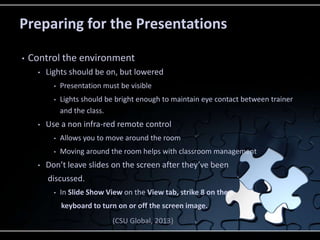 Preparing for the Presentations
• Control the environment
• Lights should be on, but lowered
• Presentation must be visible
• Lights should be bright enough to maintain eye contact between trainer
and the class.
• Use a non infra-red remote control
• Allows you to move around the room
• Moving around the room helps with classroom management
• Don’t leave slides on the screen after they’ve been
discussed.
• In Slide Show View on the View tab, strike 8 on the
keyboard to turn on or off the screen image.
(CSU Global, 2013)
 
