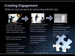 • The trainer is the main
attraction. The Power Point
slides should back up the
trainer and provide support.
• Slides are not a teleprompter.
Don’t read to the class.
• Create flow to your
presentation by using a case
study or story through the
entire presentation
(University of Washington)
• Use a whiteboard or
flipchart in conjunction
with the presentation.
• Drawing something real
time is more engaging
than static drawings in a
presentation.
• Use real objects or props
whenever possible.
• Provide opportunities to
practice (University of
Washington)
Creating Engagement
Slides are just one piece to connecting with the class
(CSU Global, 2013)
Source: http://laurakennedylive.com/magnetic-
powerpoint-presentations/
Source:
http://www.forbes.com/sites/jackzenger/2012/05/02
/does-leadership-development-really-work-2//
Source: thedeamteam.com
 