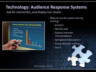 Technology: Audience Response Systems
Ask for interaction, and display live results
• Ways to use the system during
training:
• Survey’s
• Opinion poll
• Explore common
misconceptions
• Springboard discussions
• Group decision making
• Quiz’s
(CSU Global, 2013)
Source: www.corporateeventsinc.net
 
