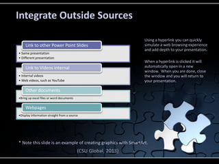 • Same presentation
• Different presentation
Link to other Power Point Slides
• Internal videos
• Web videos, such as YouTube
Link to Videos internal
•Bring up excel files or word documents
Other documents
•Display information straight from a source
Webpages
Using a hyperlink you can quickly
simulate a web browsing experience
and add depth to your presentation.
When a hyperlink is clicked it will
automatically open in a new
window. When you are done, close
the window and you will return to
your presentation.
Integrate Outside Sources
* Note this slide is an example of creating graphics with SmartArt.
(CSU Global, 2013)
 