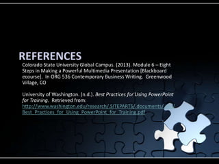 REFERENCES
Colorado State University Global Campus. (2013). Module 6 – Eight
Steps in Making a Powerful Multimedia Presentation [Blackboard
ecourse]. In ORG 536 Contemporary Business Writing. Greenwood
Village, CO
University of Washington. (n.d.). Best Practices for Using PowerPoint
for Training. Retrieved from:
http://www.washington.edu/research/.SITEPARTS/.documents/.osp/
Best_Practices_for_Using_PowerPoint_for_Training.pdf
 