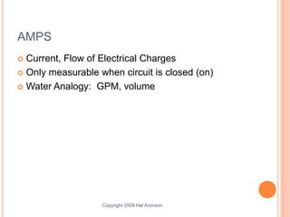 Copyright 2009 Hal Aronson
AMPS
 Current, Flow of Electrical Charges
 Only measurable when circuit is closed (on)
 Water Analogy: GPM, volume
 