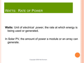 Copyright 2009 Hal Aronson
WATTS: RATE OF POWER
Watts: Unit of electrical power, the rate at which energy is
being used or generated.
In Solar PV, the amount of power a module or an array can
generate.
 