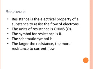 RESISTANCE
• Resistance is the electrical property of a
substance to resist the flow of electrons.
• The units of resistance is OHMS (Ω).
• The symbol for resistance is R.
• The schematic symbol is
• The larger the resistance, the more
resistance to current flow.
 