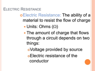 ELECTRIC RESISTANCE
Electric Resistance: The ability of a
material to resist the flow of charge
 Units: Ohms (W)
 The amount of charge that flows
through a circuit depends on two
things:
Voltage provided by source
Electric resistance of the
conductor
 